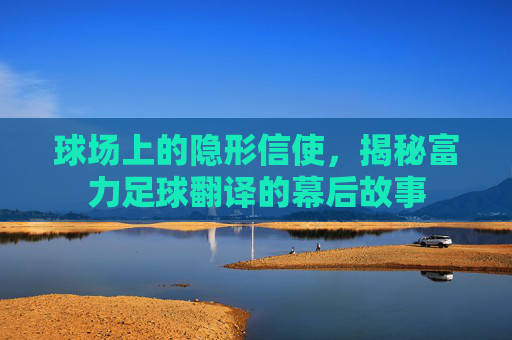 球场上的隐形信使，揭秘富力足球翻译的幕后故事