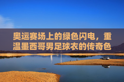 奥运赛场上的绿色闪电，重温墨西哥男足球衣的传奇色彩