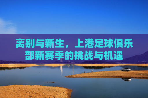 离别与新生，上港足球俱乐部新赛季的挑战与机遇
