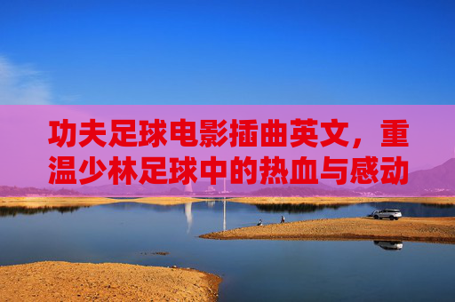 功夫足球电影插曲英文，重温少林足球中的热血与感动