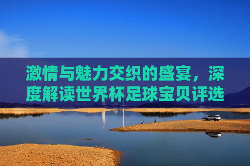 激情与魅力交织的盛宴，深度解读世界杯足球宝贝评选背后的文化符号