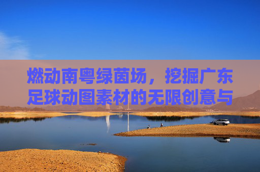 燃动南粤绿茵场，挖掘广东足球动图素材的无限创意与应用