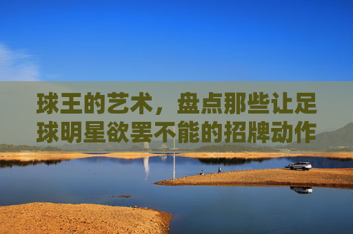 球王的艺术，盘点那些让足球明星欲罢不能的招牌动作