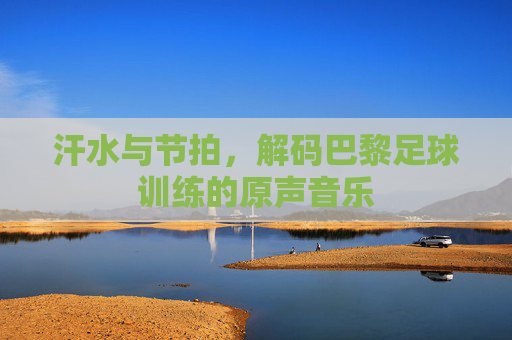 汗水与节拍，解码巴黎足球训练的原声音乐