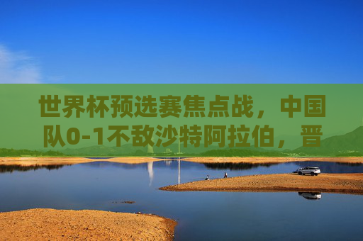世界杯预选赛焦点战，中国队0-1不敌沙特阿拉伯，晋级之路挑战重重