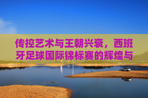 传控艺术与王朝兴衰，西班牙足球国际锦标赛的辉煌与传承