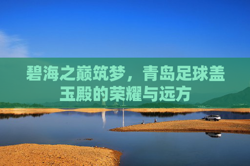 碧海之巅筑梦，青岛足球盖玉殿的荣耀与远方