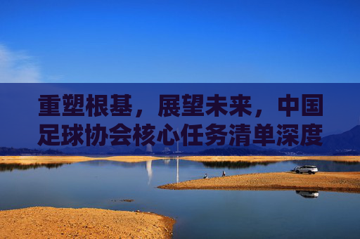 重塑根基，展望未来，中国足球协会核心任务清单深度解析