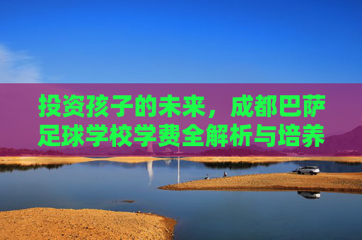 投资孩子的未来，成都巴萨足球学校学费全解析与培养体系揭秘