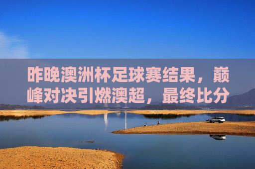 昨晚澳洲杯足球赛结果，巅峰对决引燃澳超，最终比分令人振奋