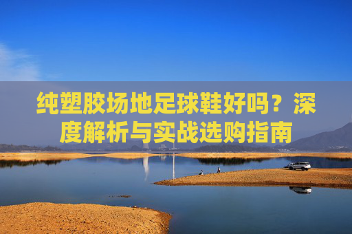 纯塑胶场地足球鞋好吗？深度解析与实战选购指南