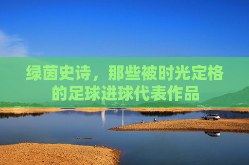绿茵史诗，那些被时光定格的足球进球代表作品
