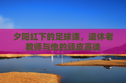 夕阳红下的足球课，退休老教师与他的顽皮高徒