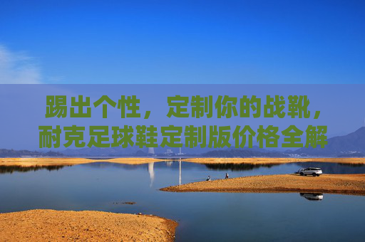 踢出个性，定制你的战靴，耐克足球鞋定制版价格全解析