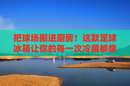 把球场搬进厨房！这款足球冰箱让你的每一次冷藏都像踢进绝杀球