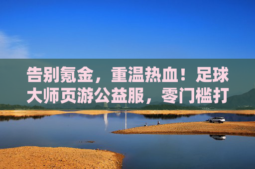 告别氪金，重温热血！足球大师页游公益服，零门槛打造你的绿茵传奇