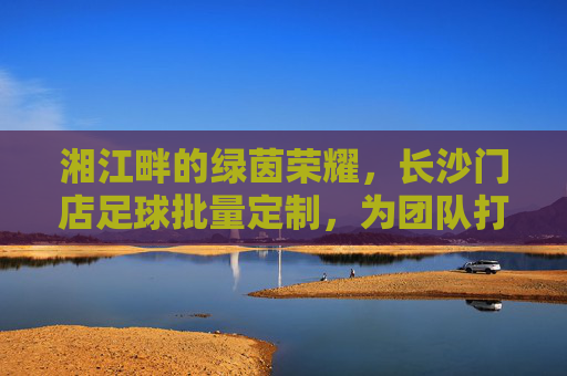湘江畔的绿茵荣耀，长沙门店足球批量定制，为团队打造专属战袍