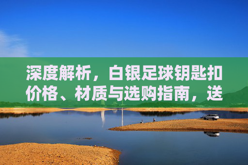 深度解析，白银足球钥匙扣价格、材质与选购指南，送礼不再踩雷