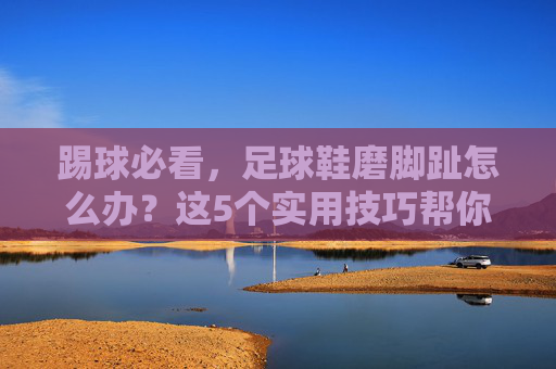 踢球必看，足球鞋磨脚趾怎么办？这5个实用技巧帮你快速灭火
