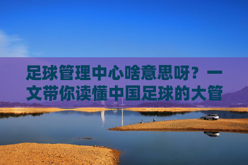 足球管理中心啥意思呀？一文带你读懂中国足球的大管家