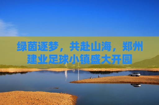 绿茵逐梦，共赴山海，郑州建业足球小镇盛大开园