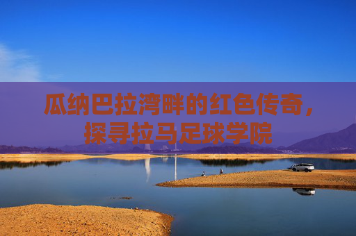 瓜纳巴拉湾畔的红色传奇，探寻拉马足球学院
