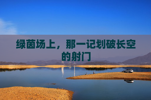 绿茵场上，那一记划破长空的射门
