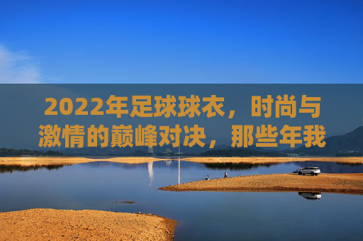 2022年足球球衣，时尚与激情的巅峰对决，那些年我们追逐的顶级设计