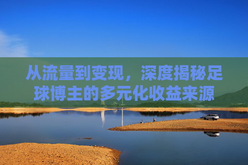 从流量到变现，深度揭秘足球博主的多元化收益来源