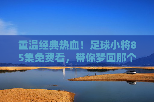 重温经典热血！足球小将85集免费看，带你梦回那个夏天