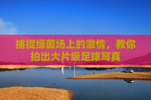 捕捉绿茵场上的激情，教你拍出大片级足球写真