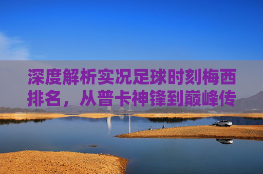 深度解析实况足球时刻梅西排名，从普卡神锋到巅峰传奇，谁才是你的本命？
