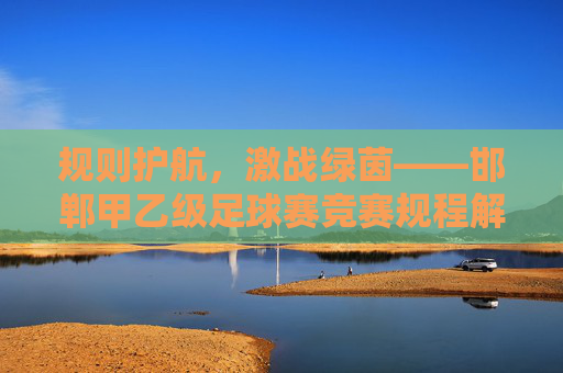规则护航，激战绿茵——邯郸甲乙级足球赛竞赛规程解读