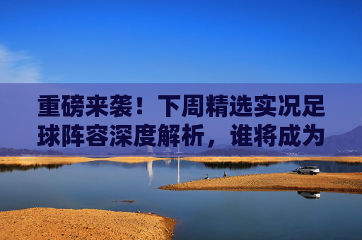 重磅来袭！下周精选实况足球阵容深度解析，谁将成为版本之子？