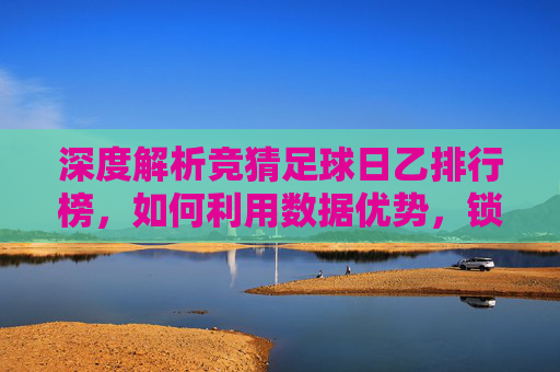 深度解析竞猜足球日乙排行榜，如何利用数据优势，锁定胜局？