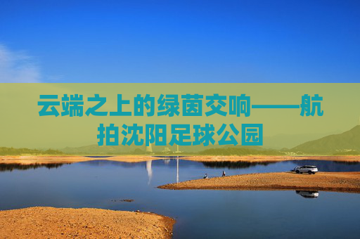 云端之上的绿茵交响——航拍沈阳足球公园