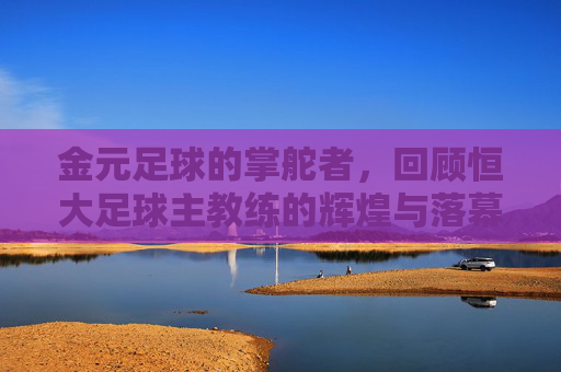 金元足球的掌舵者，回顾恒大足球主教练的辉煌与落幕