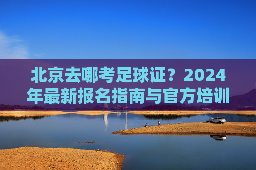 北京去哪考足球证？2024年最新报名指南与官方培训中心全解析