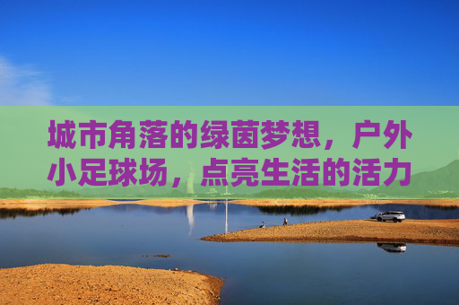 城市角落的绿茵梦想，户外小足球场，点亮生活的活力