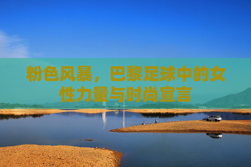 粉色风暴，巴黎足球中的女性力量与时尚宣言