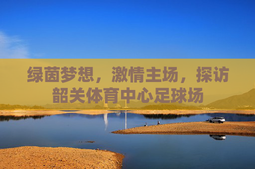 绿茵梦想，激情主场，探访韶关体育中心足球场