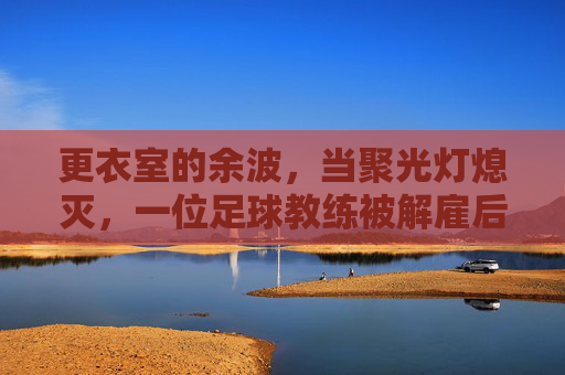 更衣室的余波，当聚光灯熄灭，一位足球教练被解雇后的心理重建