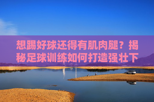 想踢好球还得有肌肉腿？揭秘足球训练如何打造强壮下肢
