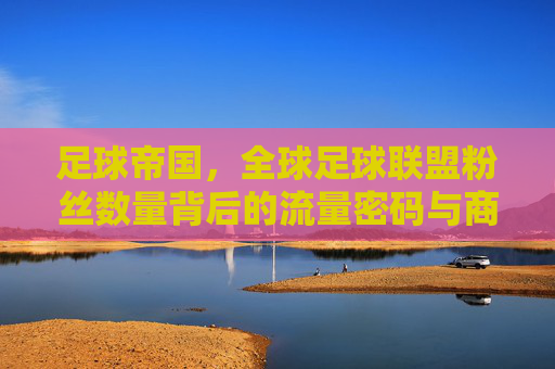 足球帝国，全球足球联盟粉丝数量背后的流量密码与商业逻辑