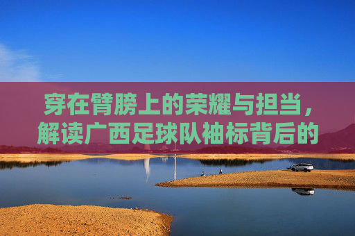 穿在臂膀上的荣耀与担当，解读广西足球队袖标背后的深刻含义