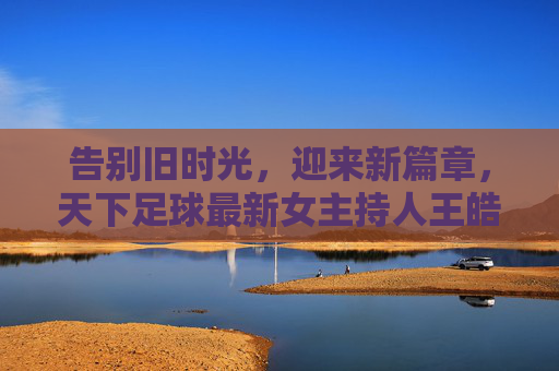 告别旧时光，迎来新篇章，天下足球最新女主持人王皓，以专业致敬经典