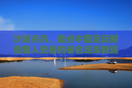 沙场点兵，盘点中国足坛那些载入史册的著名足球教练
