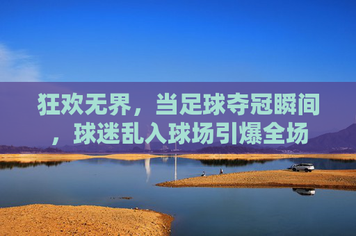 狂欢无界，当足球夺冠瞬间，球迷乱入球场引爆全场