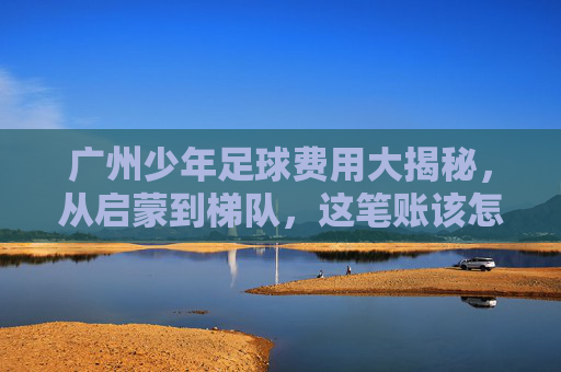广州少年足球费用大揭秘，从启蒙到梯队，这笔账该怎么算？