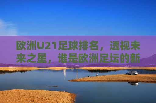欧洲U21足球排名，透视未来之星，谁是欧洲足坛的新晋霸主？